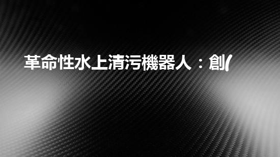 革命性水上清污機器人：創(chuàng)新科技助力水環(huán)境保護！